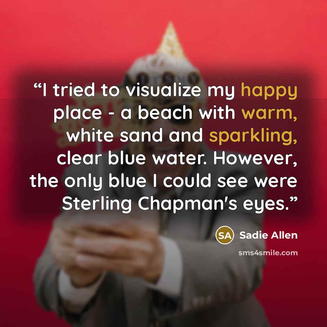 “I tried to visualize my happy place - a beach with warm, white sand and sparkling, clear blue water. However, the only blue I could see were Sterling Chapman's eyes.” quote by Sadie Allen