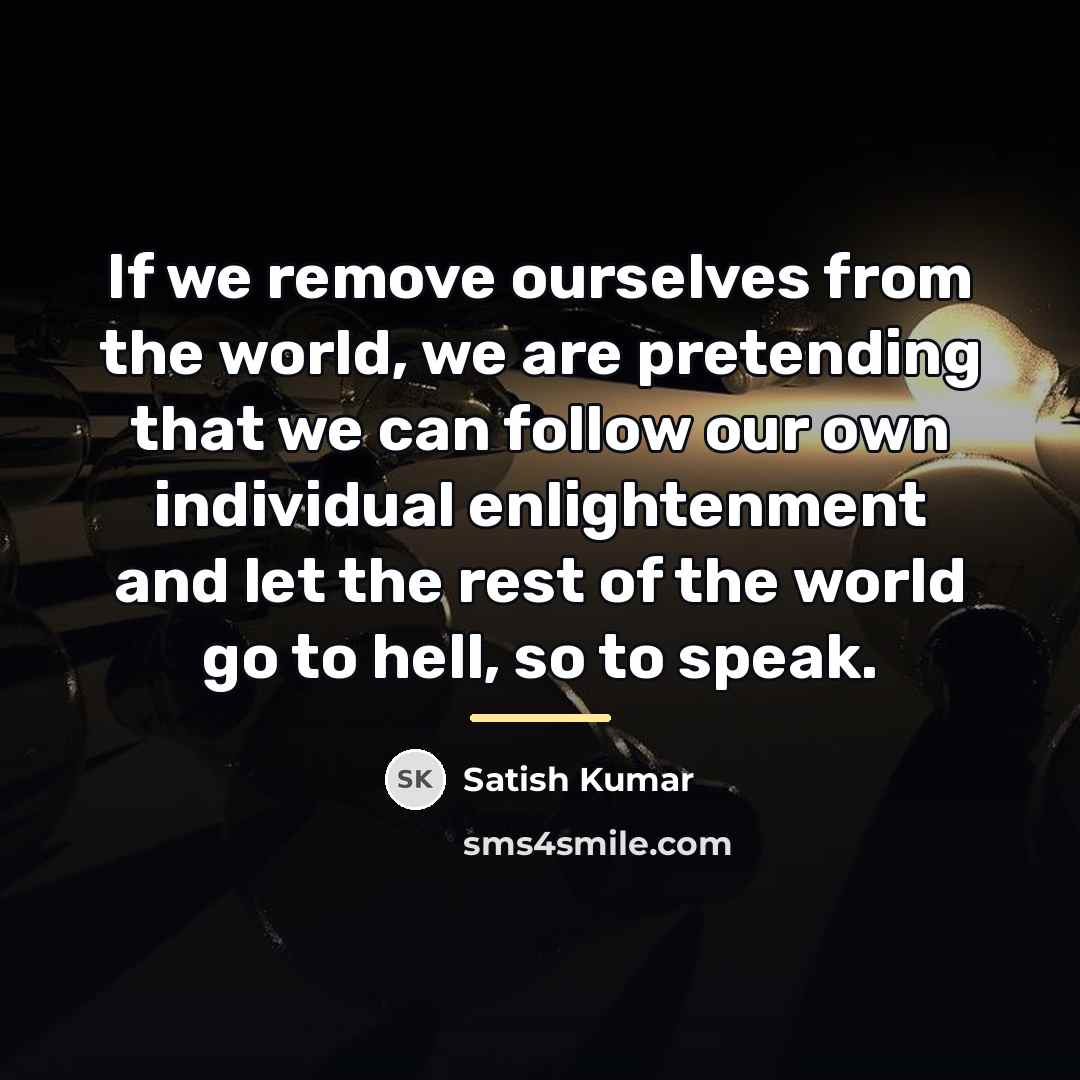 “If we remove ourselves from the world, we are pretending…” quote by Satish Kumar