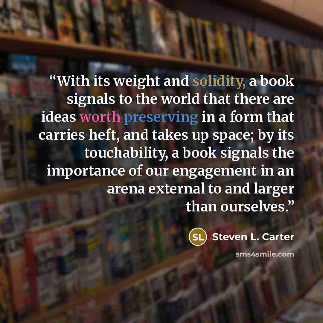 “With its weight and solidity, a book signals to the world that there are ideas worth preserving in a form that carries heft, and takes up space; by its touchability, a book signals the importance of our engagement in an arena external to and larger than ourselves.” quote by Steven L. Carter
