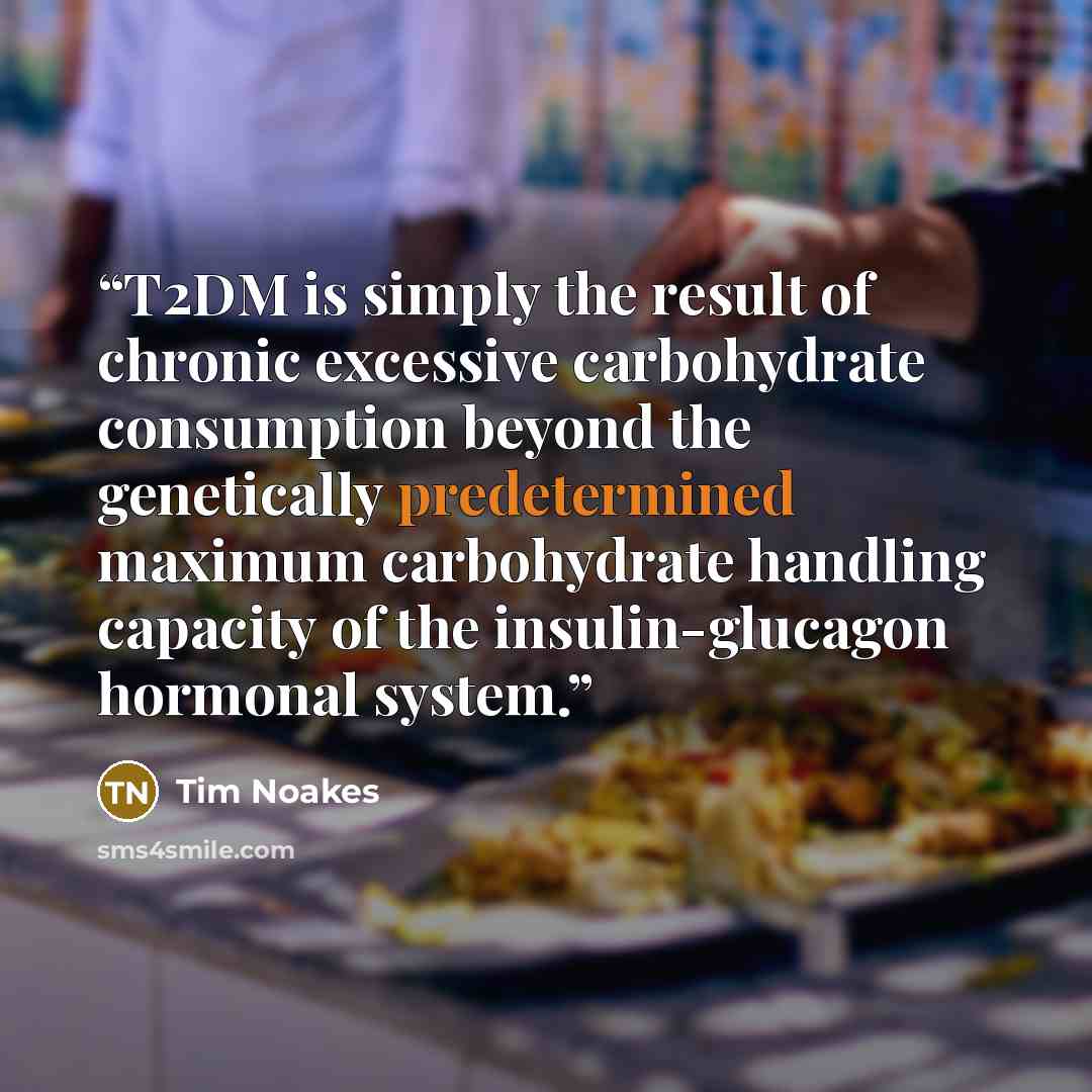 “T2DM is simply the result of chronic excessive carbohydrate consumption beyond the genetically predetermined maximum carbohydrate handling capacity of the insulin-glucagon hormonal system.” quote by Tim Noakes