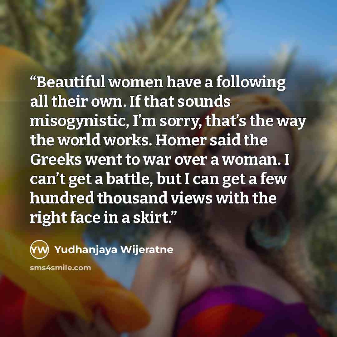 “Beautiful women have a following all their own. If that sounds misogynistic, I’m sorry, that’s the way the world works. Homer said the Greeks went to war over a woman. I can’t get a battle, but I can get a few hundred thousand views with the right face in a skirt.” quote by Yudhanjaya Wijeratne