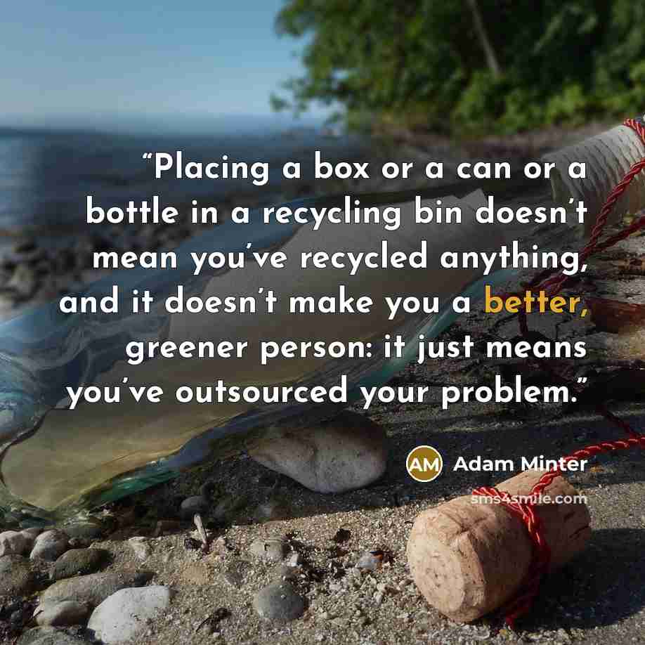 “Placing a box or a can or a bottle in a recycling bin doesn’t mean you’ve recycled anything, and it doesn’t make you a better, greener person: it just means you’ve outsourced your problem.” quote by Adam Minter