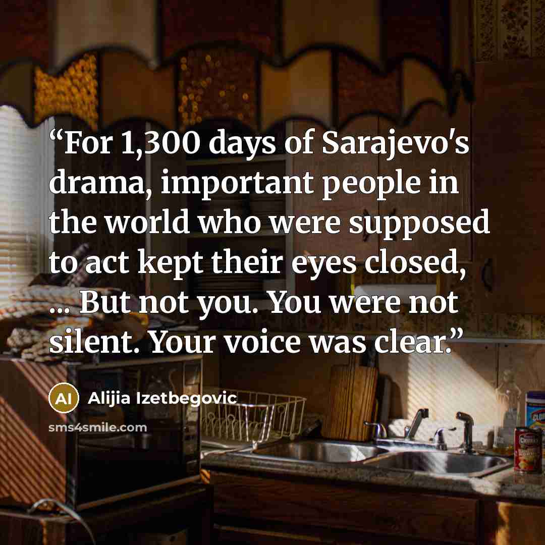 “For 1,300 days of Sarajevo's drama, important people in the world who were supposed to act kept their eyes closed, ... But not you. You were not silent. Your voice was clear.” quote by Alijia Izetbegovic