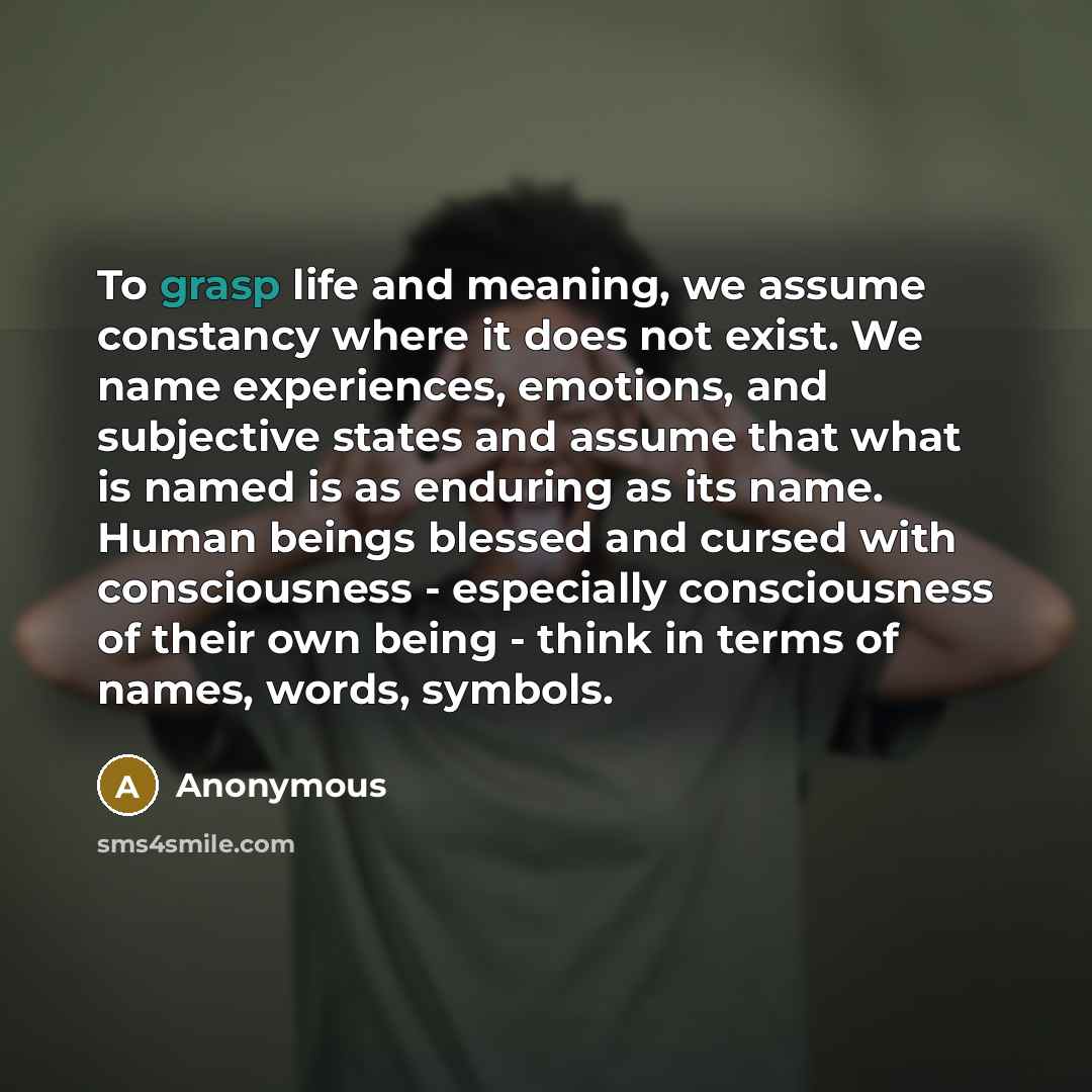 “To grasp life and meaning, we assume constancy where it does not exist. We name experiences, emotions, and subjective states and assume that what is named is as enduring as its name. Human beings blessed and cursed with consciousness - especially consciousness of their own being - think in terms…” quote by Anonymous