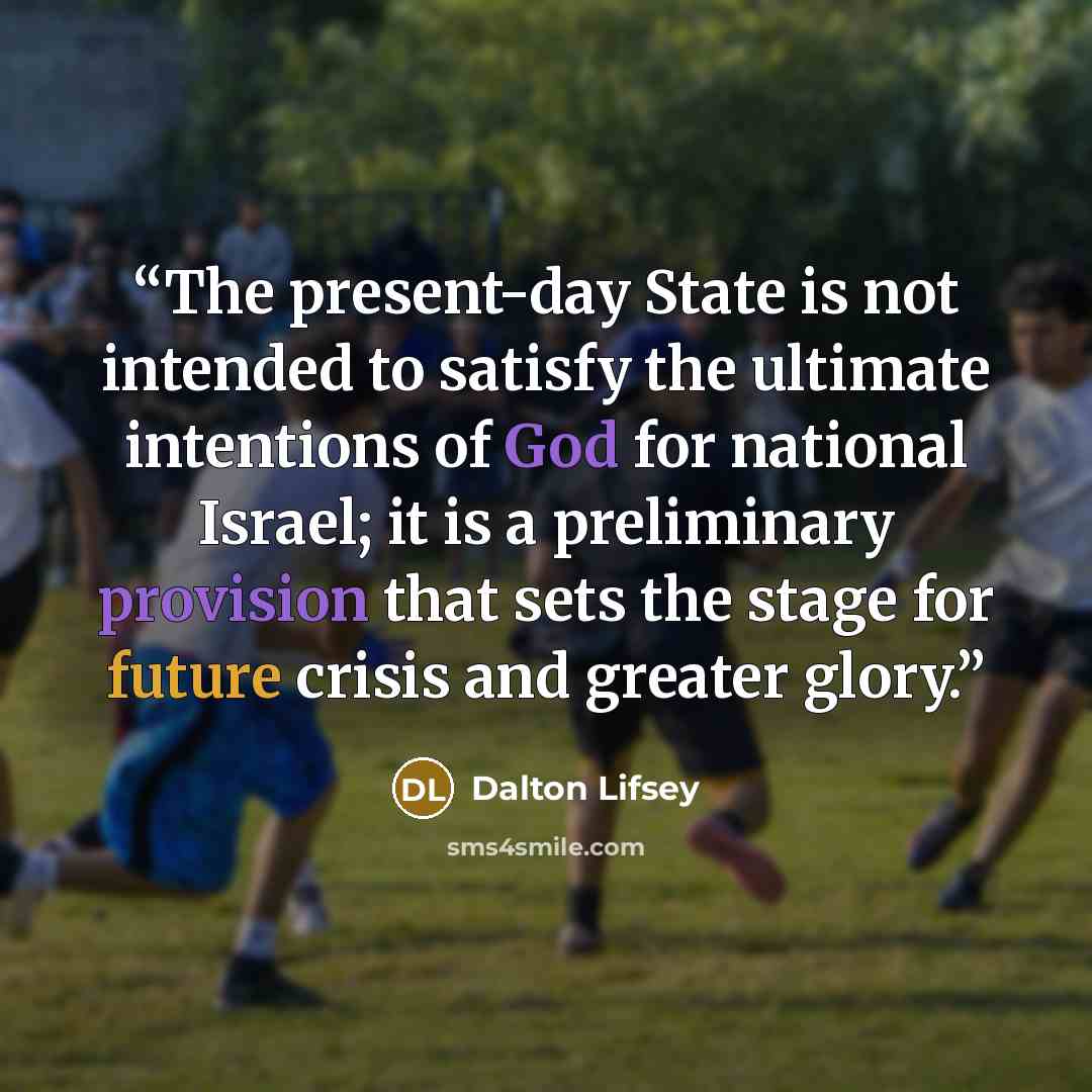 “The present-day State is not intended to satisfy the ultimate intentions of God for national Israel; it is a preliminary provision that sets the stage for future crisis and greater glory.” quote by Dalton Lifsey