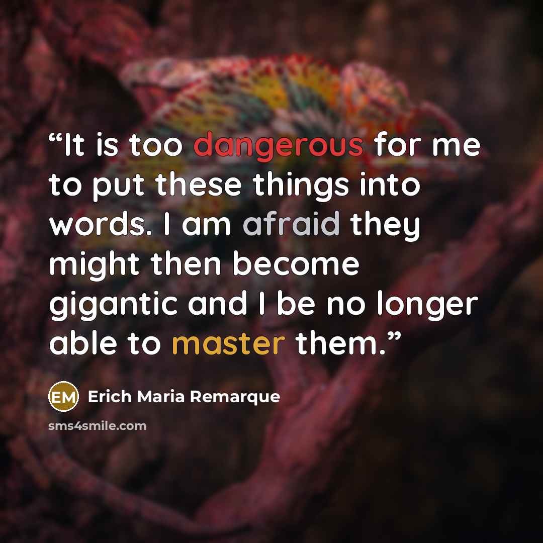 “It is too dangerous for me to put these things into words. I am afraid they might then become gigantic and I be no longer able to master them.” quote by Erich Maria Remarque