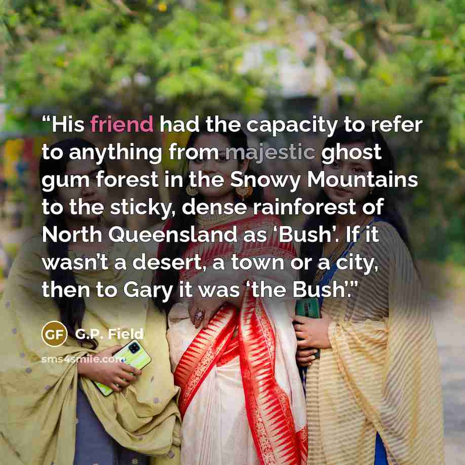 “His friend had the capacity to refer to anything from majestic ghost gum forest in the Snowy Mountains to the sticky, dense rainforest of North Queensland as ‘Bush’. If it wasn’t a desert, a town or a city, then to Gary it was ‘the Bush’.” quote by G.P. Field