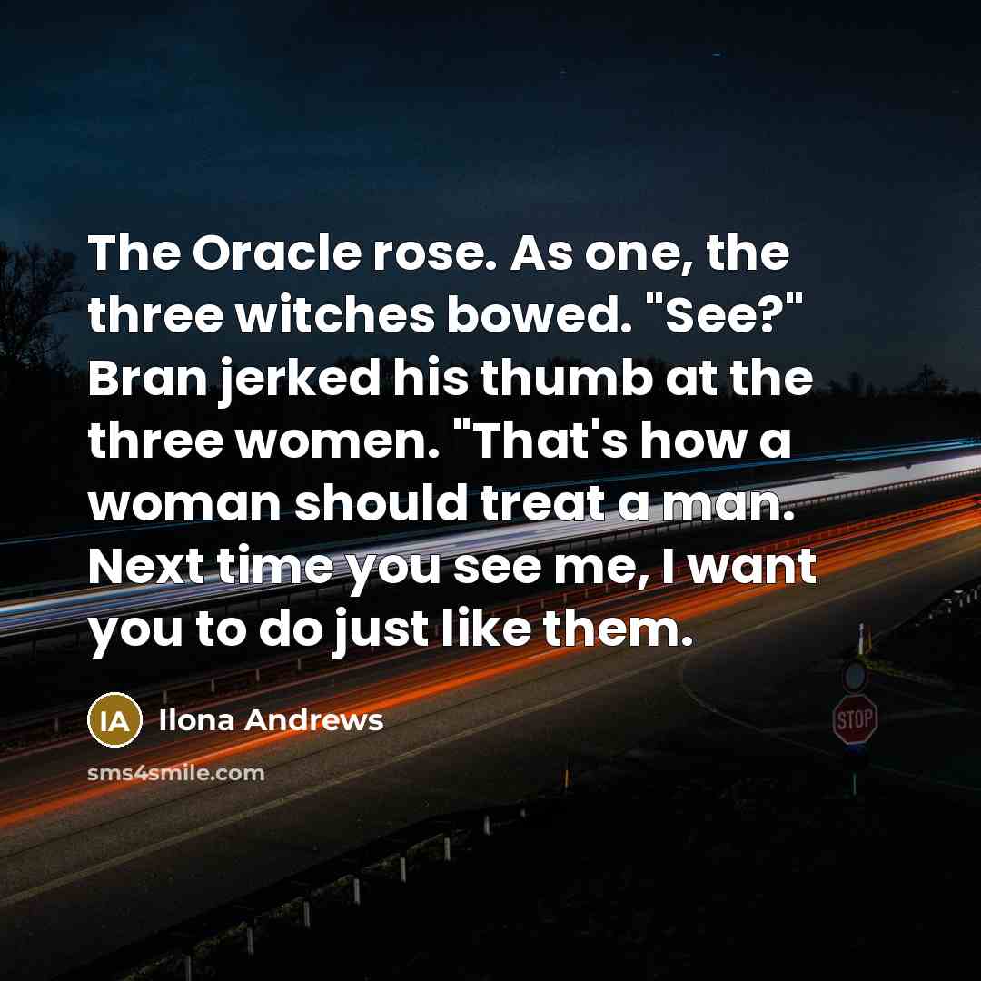“The Oracle rose. As one, the three witches bowed. "See?" Bran jerked his thumb at the three women. "That's how a woman should treat a man. Next time you see me, I want you to do just like them.” quote by Ilona Andrews