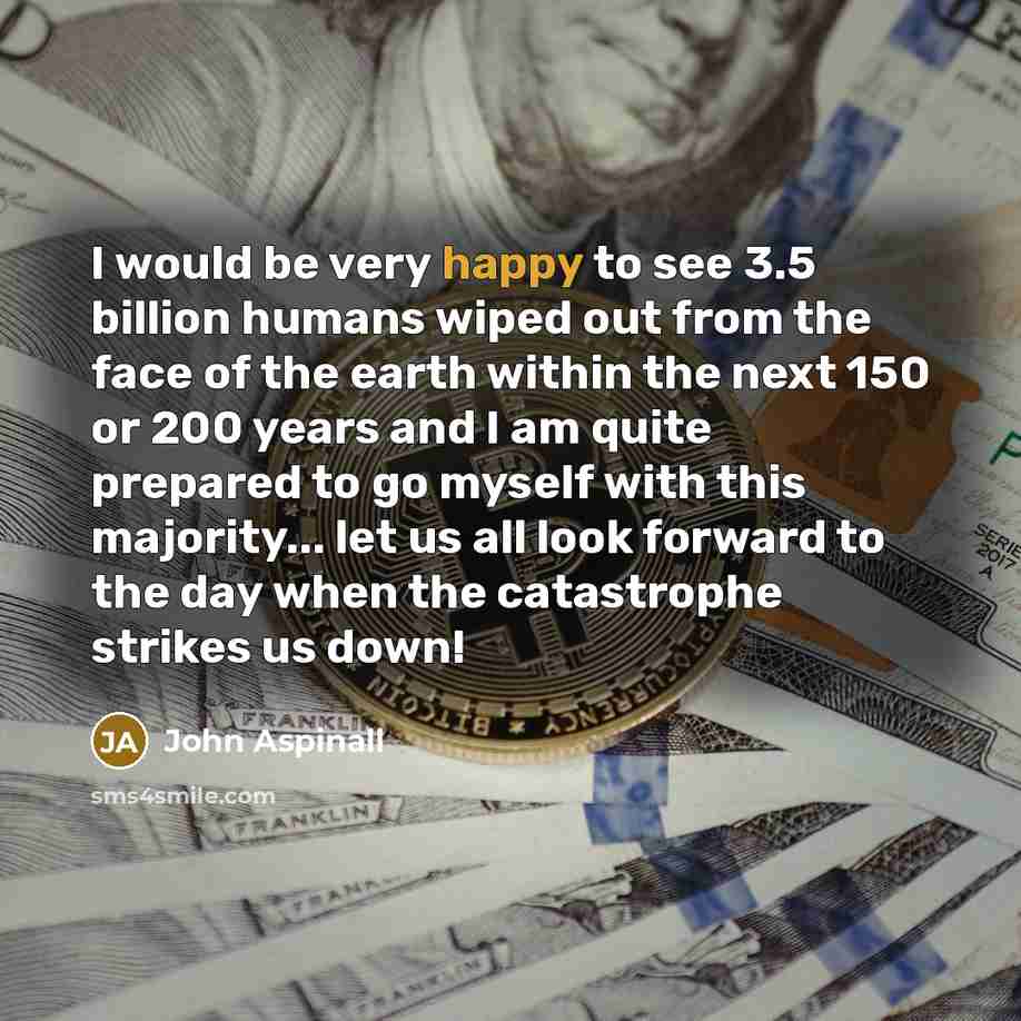 “I would be very happy to see 3.5 billion humans wiped out from the face of the earth within the next 150 or 200 years and I am quite prepared to go myself with this majority... let us all look forward to the day when the catastrophe strikes us down!” quote by John Aspinall