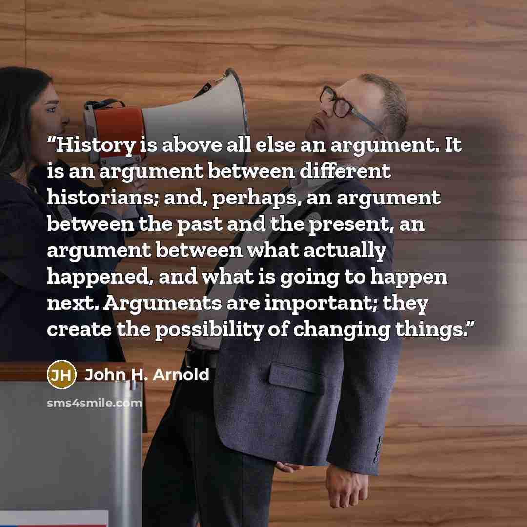“History is above all else an argument. It is an argument between different historians; and, perhaps, an argument between the past and the present, an argument between what actually happened, and what is going to happen next. Arguments are important; they create the possibility of changing things.” quote by John H. Arnold