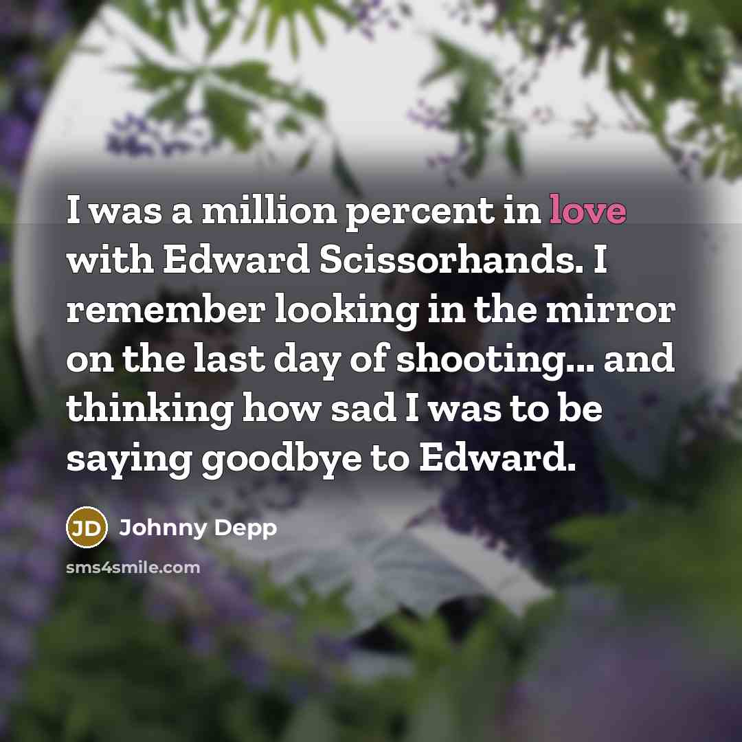 “I was a million percent in love with Edward Scissorhands. I remember looking in the mirror on the last day of shooting... and thinking how sad I was to be saying goodbye to Edward.” quote by Johnny Depp