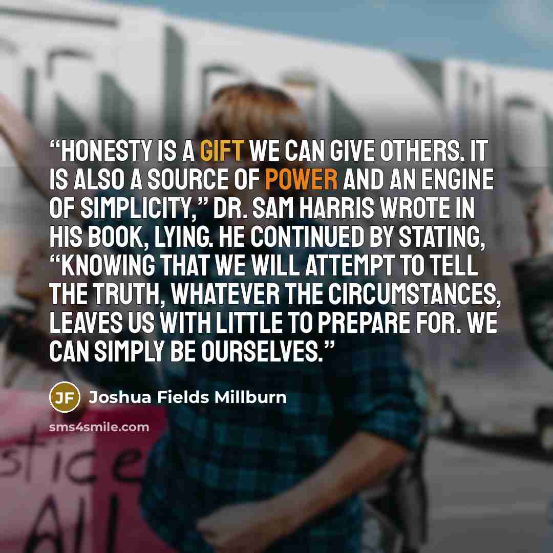 “Honesty is a gift we can give others. It is also a source of power and an engine of simplicity,” Dr. Sam Harris wrote in his book, Lying. He continued by stating, “Knowing that we will attempt to tell the truth, whatever the circumstances, leaves us with little to prepare for. We can simply be…” quote by Joshua Fields Millburn