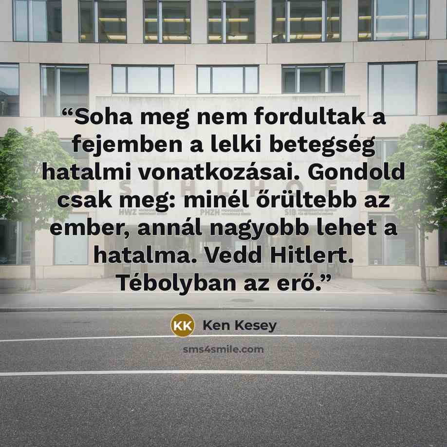 “Soha meg nem fordultak a fejemben a lelki betegség hatalmi vonatkozásai. Gondold csak meg: minél őrültebb az ember, annál nagyobb lehet a hatalma. Vedd Hitlert. Tébolyban az erő.” quote by Ken Kesey