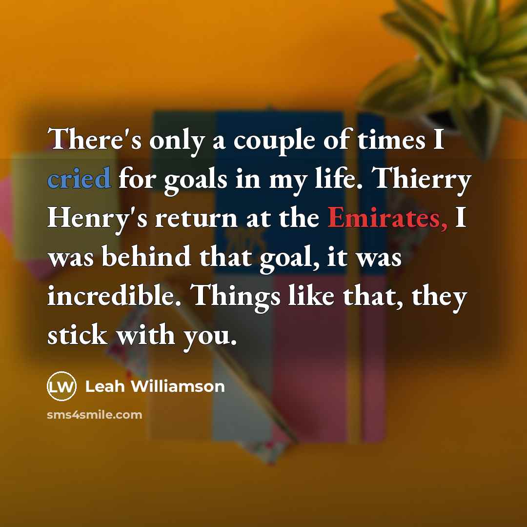 “There's only a couple of times I cried for goals in my life. Thierry Henry's return at the Emirates, I was behind that goal, it was incredible. Things like that, they stick with you.” quote by Leah Williamson