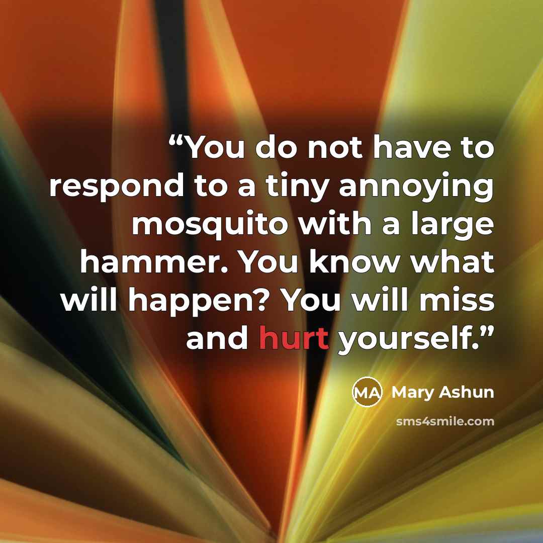 “You do not have to respond to a tiny annoying mosquito with a large hammer. You know what will happen? You will miss and hurt yourself.” quote by Mary Ashun