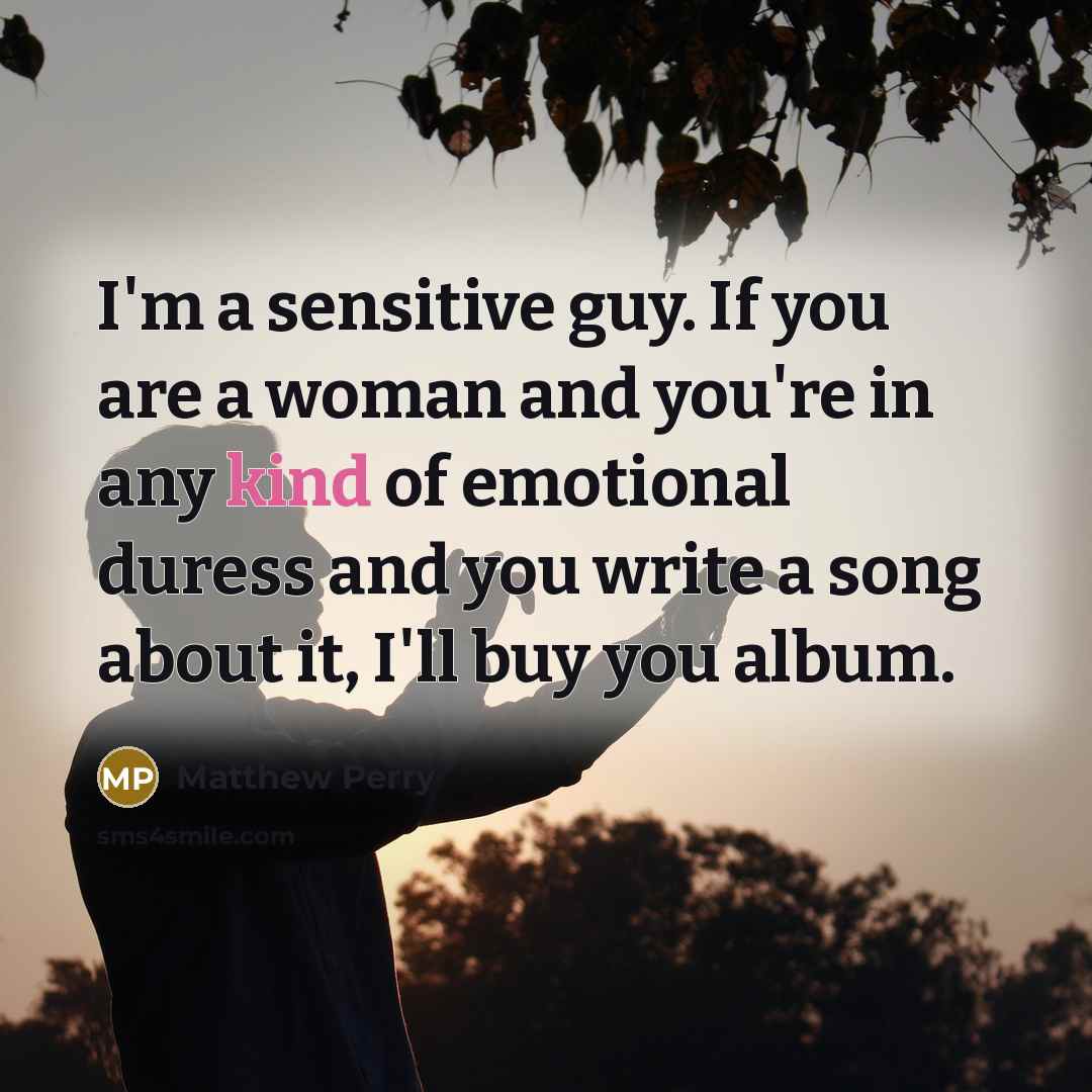 “I'm a sensitive guy. If you are a woman and you're in any kind of emotional duress and you write a song about it, I'll buy you album.” quote by Matthew Perry