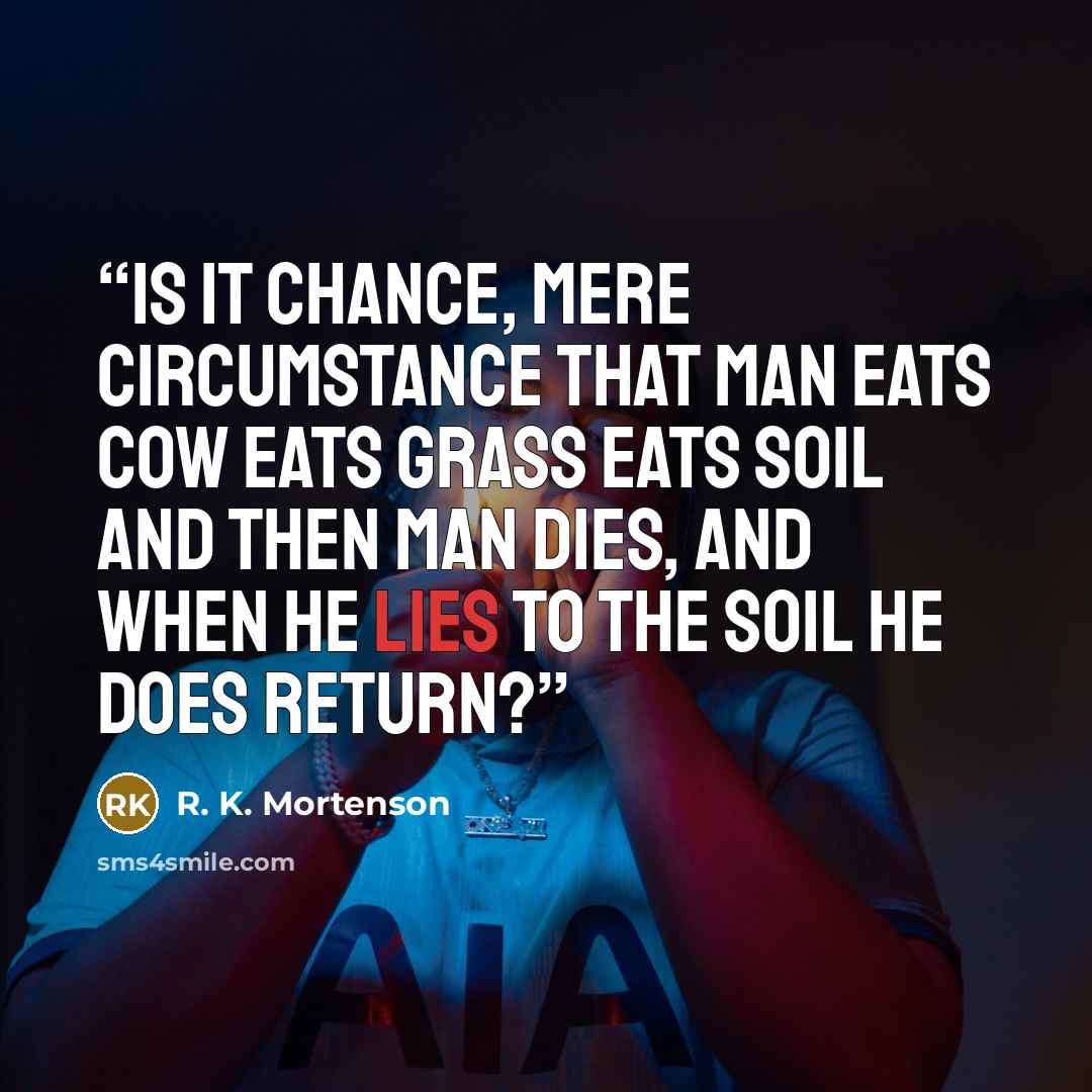 “Is it Chance, mere circumstance That man eats cow eats grass eats soil and then man dies, and when he lies to the soil he does return?” quote by R. K. Mortenson