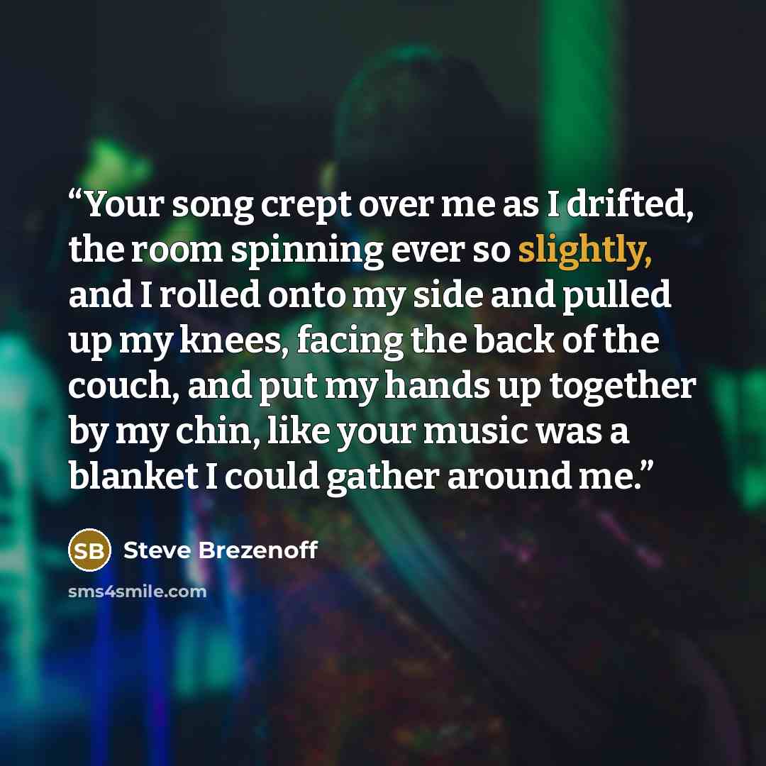 “Your song crept over me as I drifted, the room spinning ever so slightly, and I rolled onto my side and pulled up my knees, facing the back of the couch, and put my hands up together by my chin, like your music was a blanket I could gather around me.” quote by Steve Brezenoff