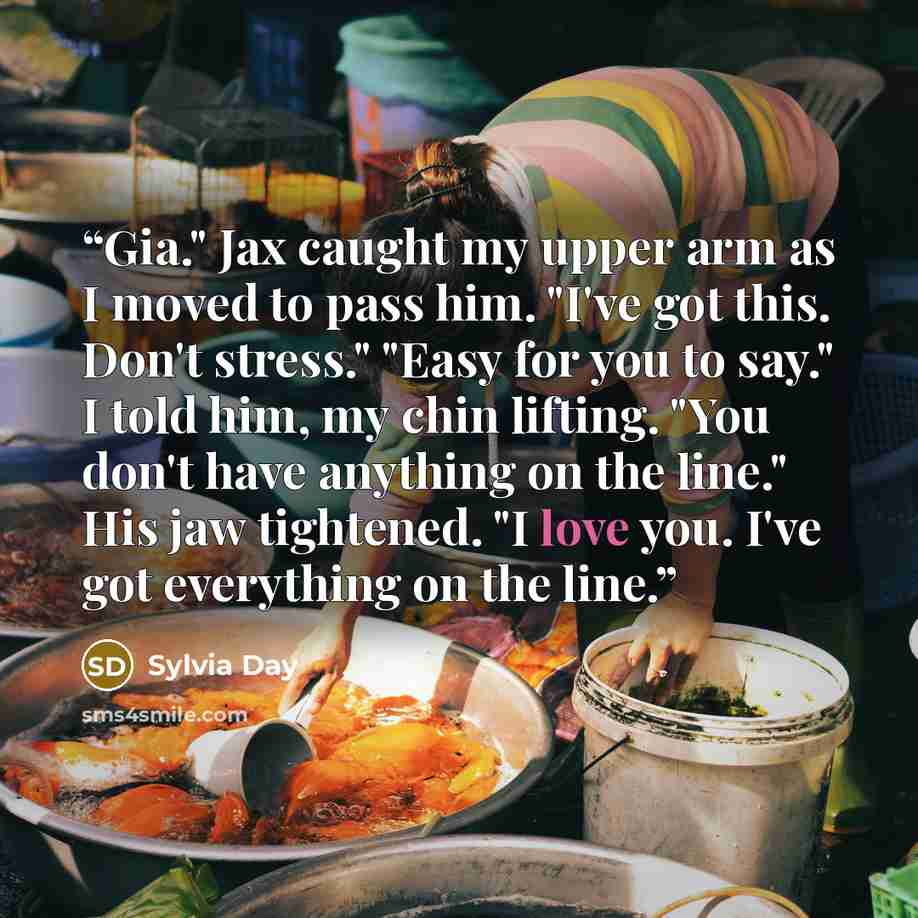 “Gia." Jax caught my upper arm as I moved to pass him. "I've got this. Don't stress." "Easy for you to say." I told him, my chin lifting. "You don't have anything on the line." His jaw tightened. "I love you. I've got everything on the line.” quote by Sylvia Day