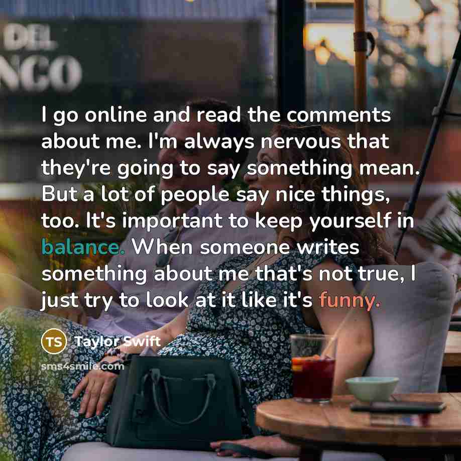 “I go online and read the comments about me. I'm always nervous that they're going to say something mean. But a lot of people say nice things, too. It's important to keep yourself in balance. When someone writes something about me that's not true, I just try to look at it like it's funny.” quote by Taylor Swift