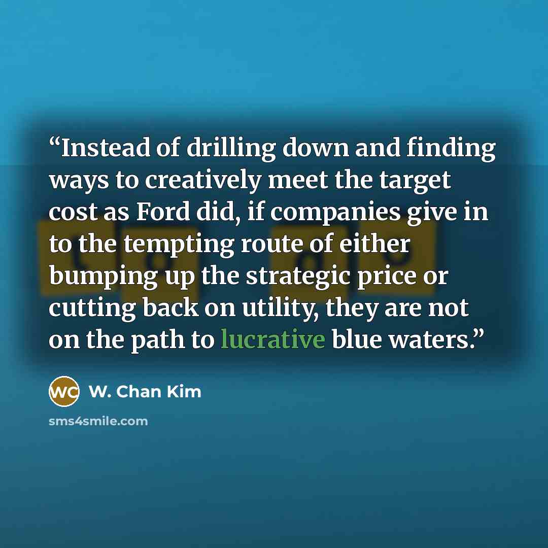 “Instead of drilling down and finding ways to creatively meet the target cost as Ford did, if companies give in to the tempting route of either bumping up the strategic price or cutting back on utility, they are not on the path to lucrative blue waters.” quote by W. Chan Kim