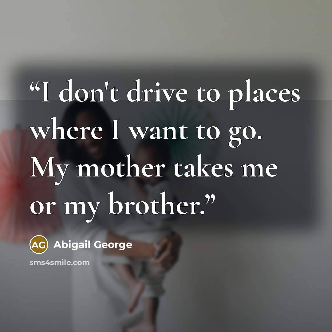 “I don't drive to places where I want to go. My mother takes me or my brother.” quote by Abigail George