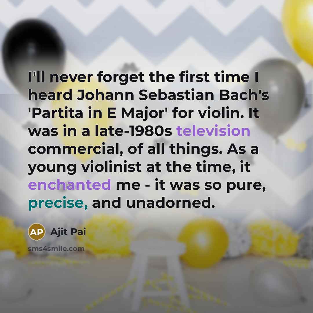 “I'll never forget the first time I heard Johann Sebastian Bach's 'Partita in E Major' for violin. It was in a late-1980s television commercial, of all things. As a young violinist at the time, it enchanted me - it was so pure, precise, and unadorned.” quote by Ajit Pai
