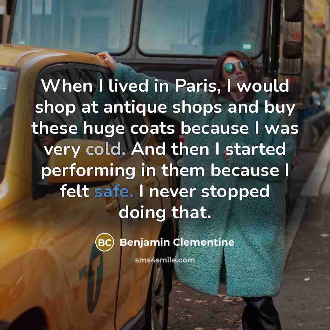 “When I lived in Paris, I would shop at antique shops and buy these huge coats because I was very cold. And then I started performing in them because I felt safe. I never stopped doing that.” quote by Benjamin Clementine