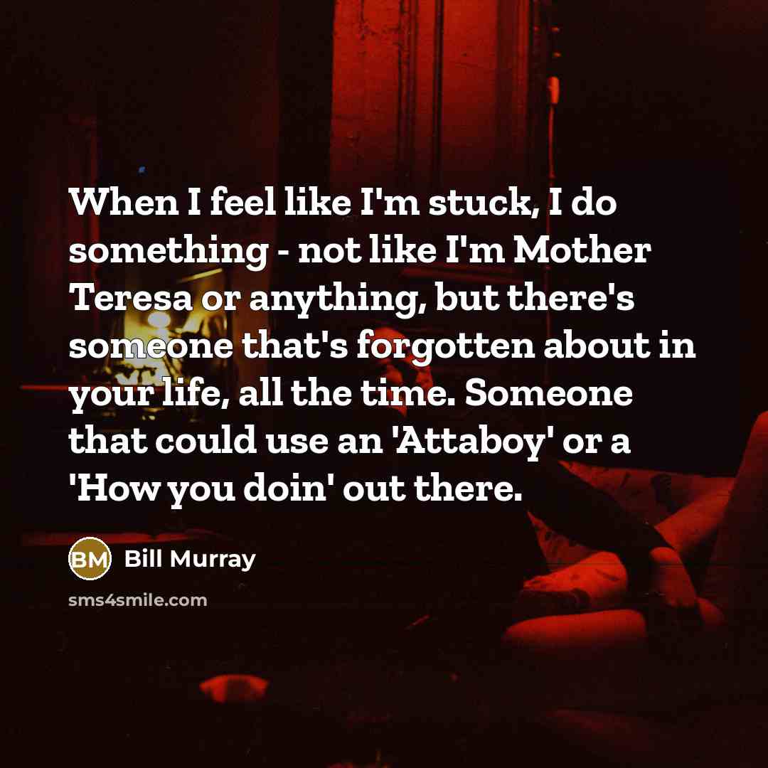 “When I feel like I'm stuck, I do something - not like I'm Mother Teresa or anything, but there's someone that's forgotten about in your life, all the time. Someone that could use an 'Attaboy' or a 'How you doin' out there.” quote by Bill Murray