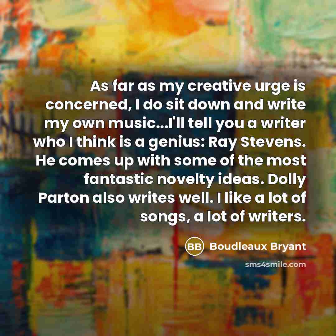 “As far as my creative urge is concerned, I do sit down and write my own music...I'll tell you a writer who I think is a genius: Ray Stevens. He comes up with some of the most fantastic novelty ideas. Dolly Parton also writes well. I like a lot of songs, a lot of writers.” quote by Boudleaux Bryant