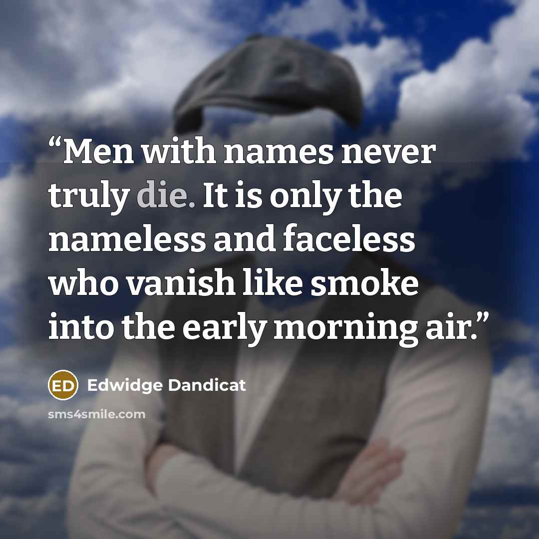 “Men with names never truly die. It is only the nameless and faceless who vanish like smoke into the early morning air.” quote by Edwidge Dandicat