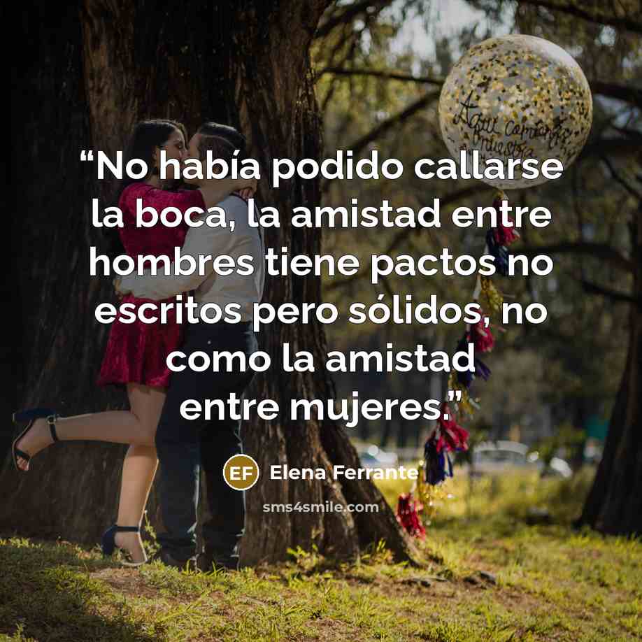 “No había podido callarse la boca, la amistad entre hombres tiene pactos no escritos pero sólidos, no como la amistad entre mujeres.” quote by Elena Ferrante