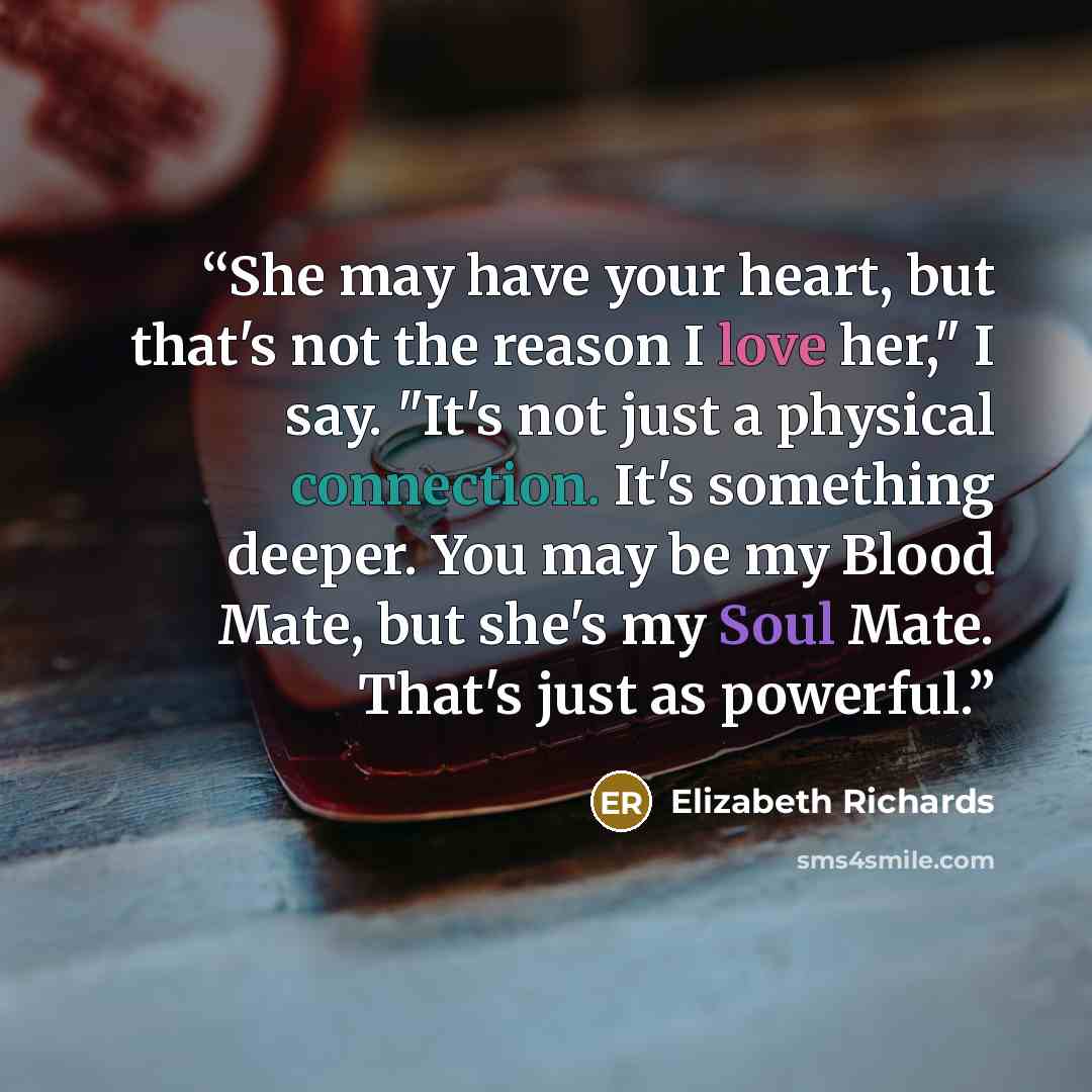“She may have your heart, but that's not the reason I love her," I say. "It's not just a physical connection. It's something deeper. You may be my Blood Mate, but she's my Soul Mate. That's just as powerful.” quote by Elizabeth Richards