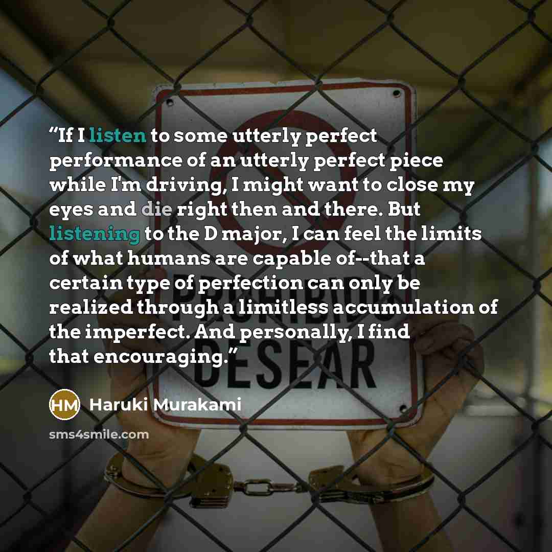 “If I listen to some utterly perfect performance of an utterly perfect piece while I'm driving, I might want to close my eyes and die right then and there. But listening to the D major, I can feel the limits of what humans are capable of--that a certain type of perfection can only be realized…” quote by Haruki Murakami
