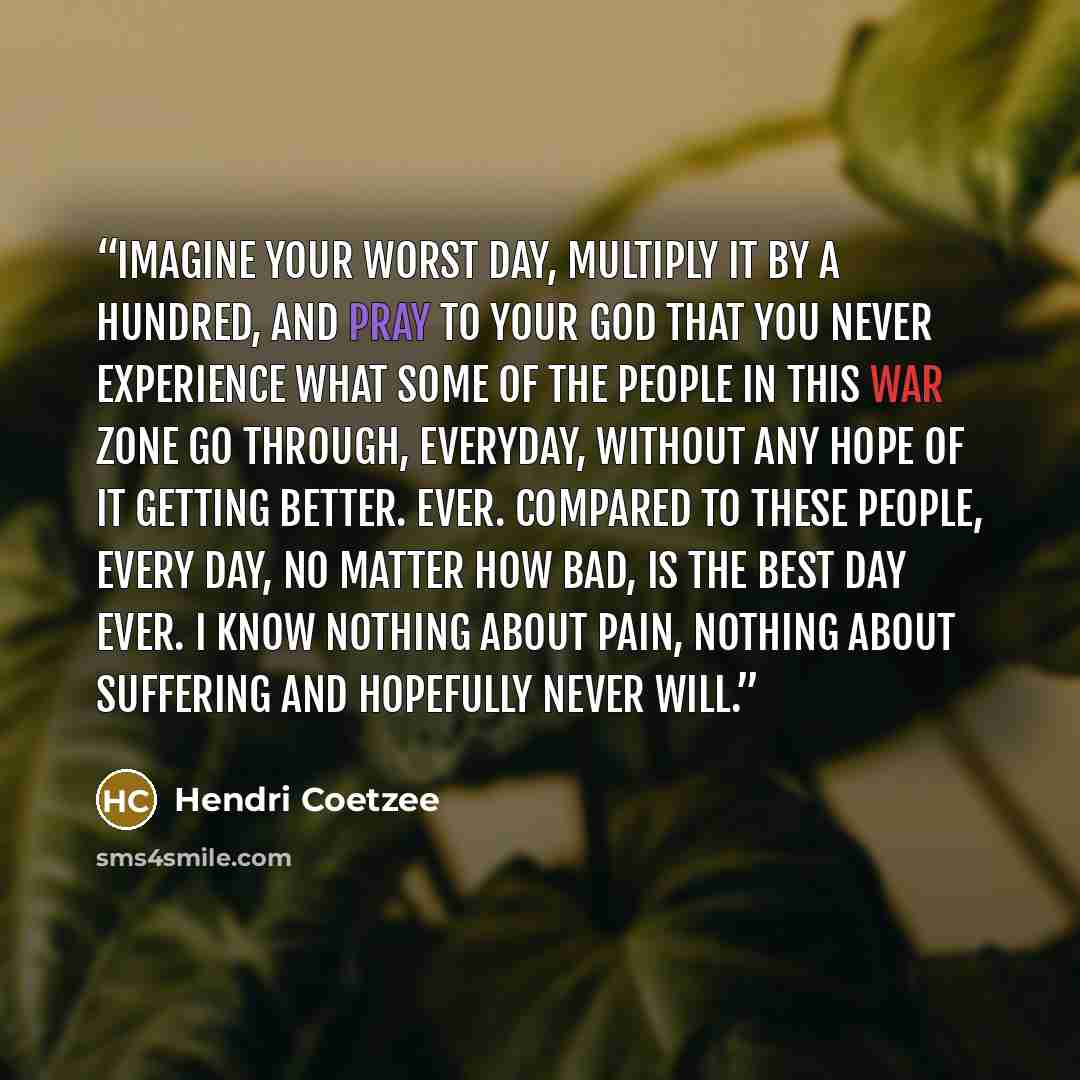 “Imagine your worst day, multiply it by a hundred, and pray to your God that you never experience what some of the people in this war zone go through, everyday, without any hope of it getting better. Ever. Compared to these people, every day, no matter how bad, is the best day ever. I know nothing…” quote by Hendri Coetzee