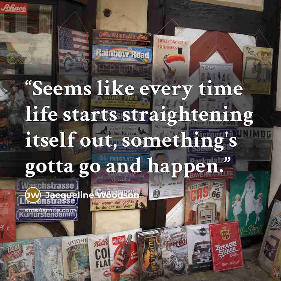 “Seems like every time life starts straightening itself out, something's gotta go and happen.” quote by Jacqueline Woodson