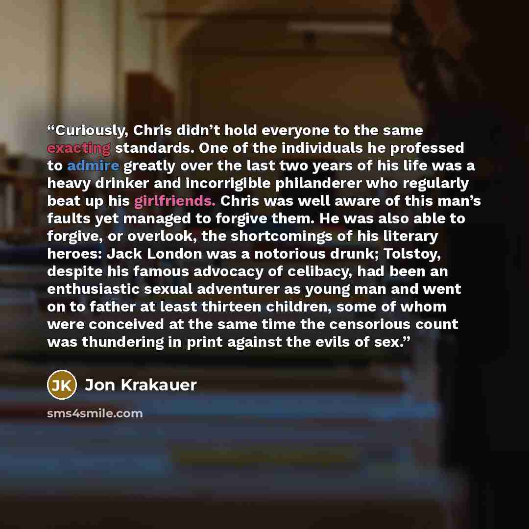 “Curiously, Chris didn’t hold everyone to the same exacting standards. One of the individuals he professed to admire greatly over the last two years of his life was a heavy drinker and incorrigible philanderer who regularly beat up his girlfriends. Chris was well aware of this man’s faults yet…” quote by Jon Krakauer