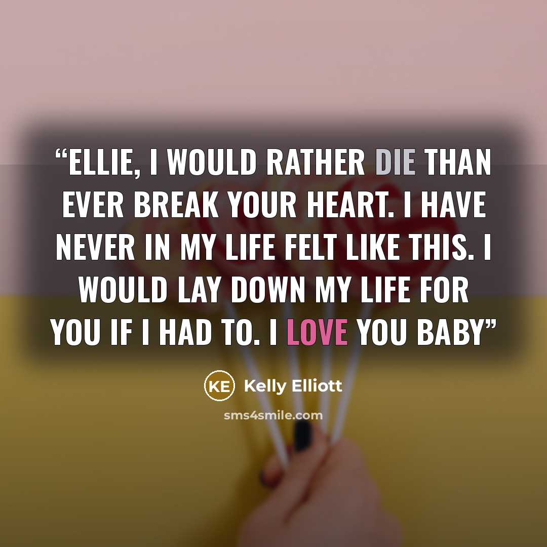 “Ellie, I would rather die than ever break your heart. I have never in my life felt like this. I would lay down my life for you if i had to. I love you baby” quote by Kelly Elliott
