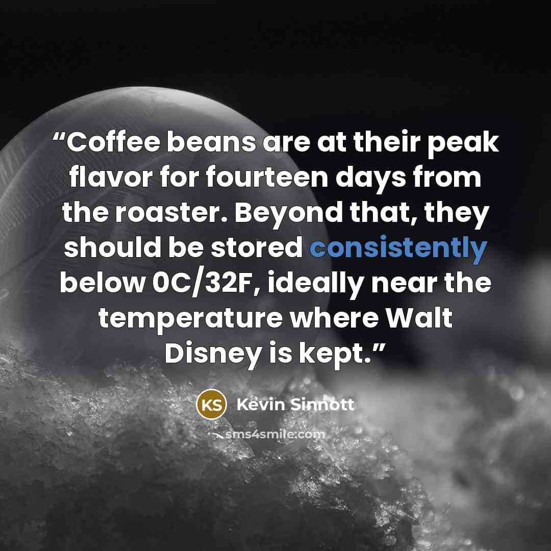 “Coffee beans are at their peak flavor for fourteen days from the roaster. Beyond that, they should be stored consistently below 0C/32F, ideally near the temperature where Walt Disney is kept.” quote by Kevin Sinnott