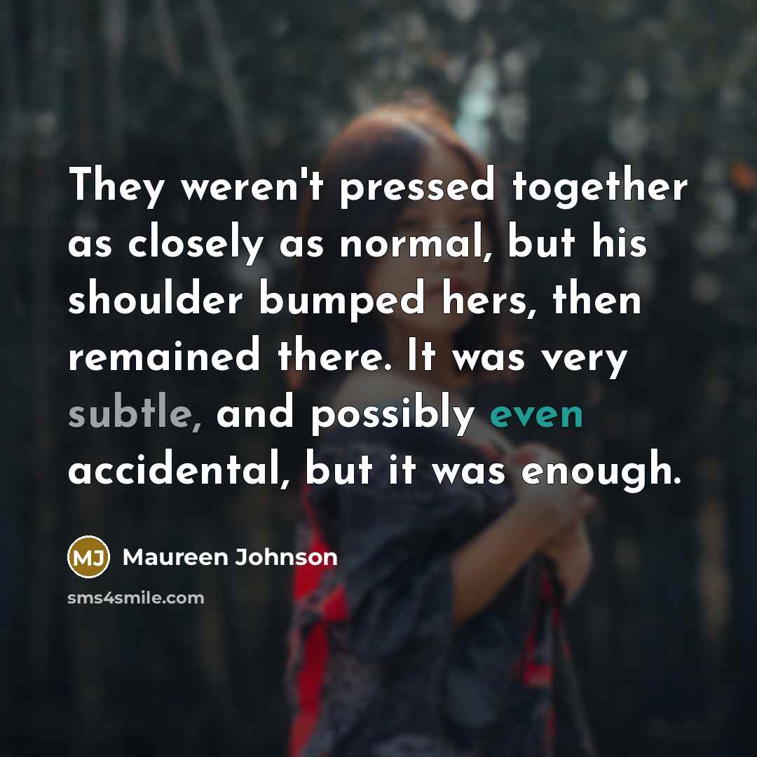“They weren't pressed together as closely as normal, but his shoulder bumped hers, then remained there. It was very subtle, and possibly even accidental, but it was enough.” quote by Maureen Johnson