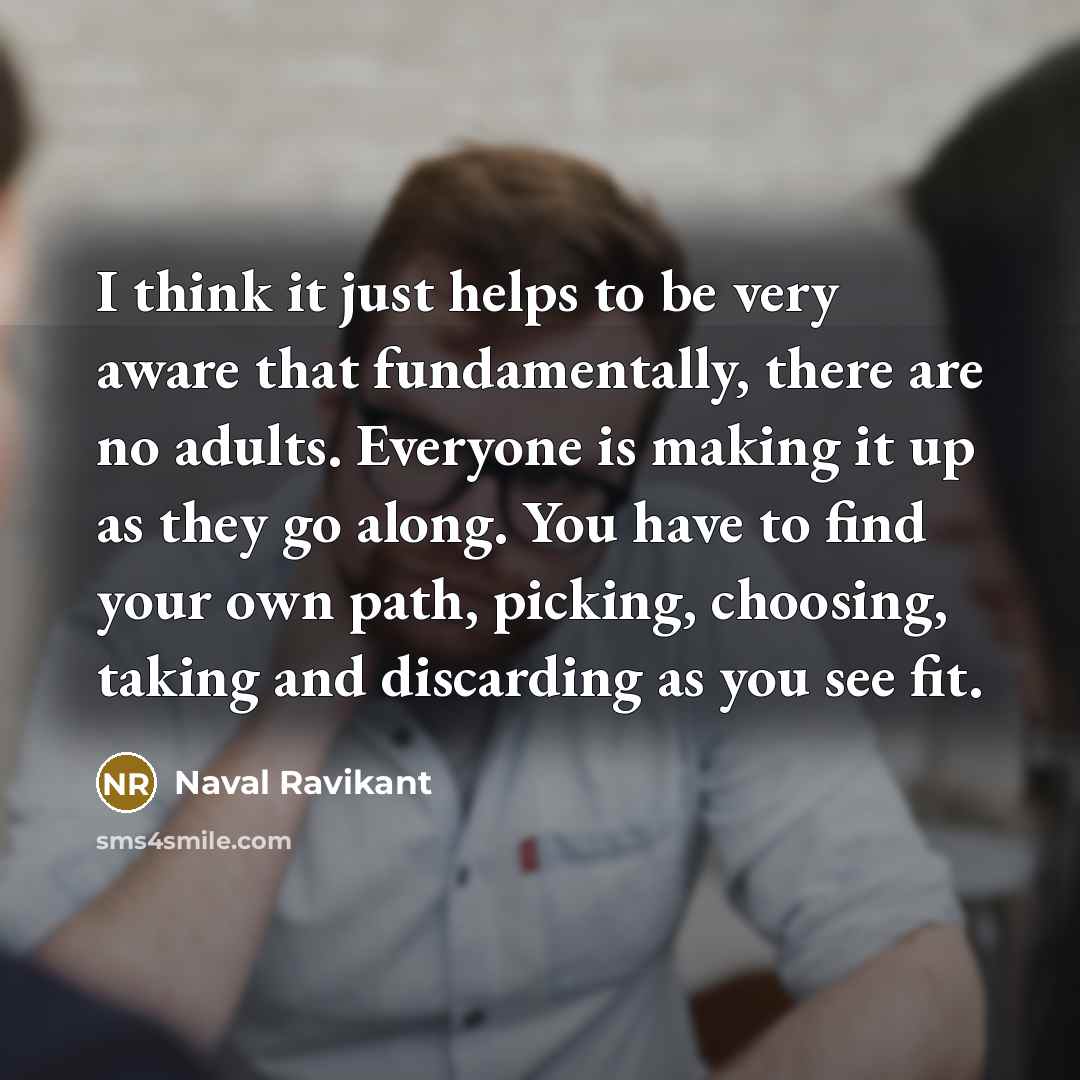 “I think it just helps to be very aware that fundamentally, there are no adults. Everyone is making it up as they go along. You have to find your own path, picking, choosing, taking and discarding as you see fit.” quote by Naval Ravikant