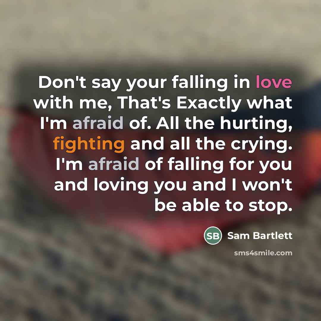 “Don't say your falling in love with me, That's Exactly what I'm afraid of. All the hurting, fighting and all the crying. I'm afraid of falling for you and loving you and I won't be able to stop.” quote by Sam Bartlett