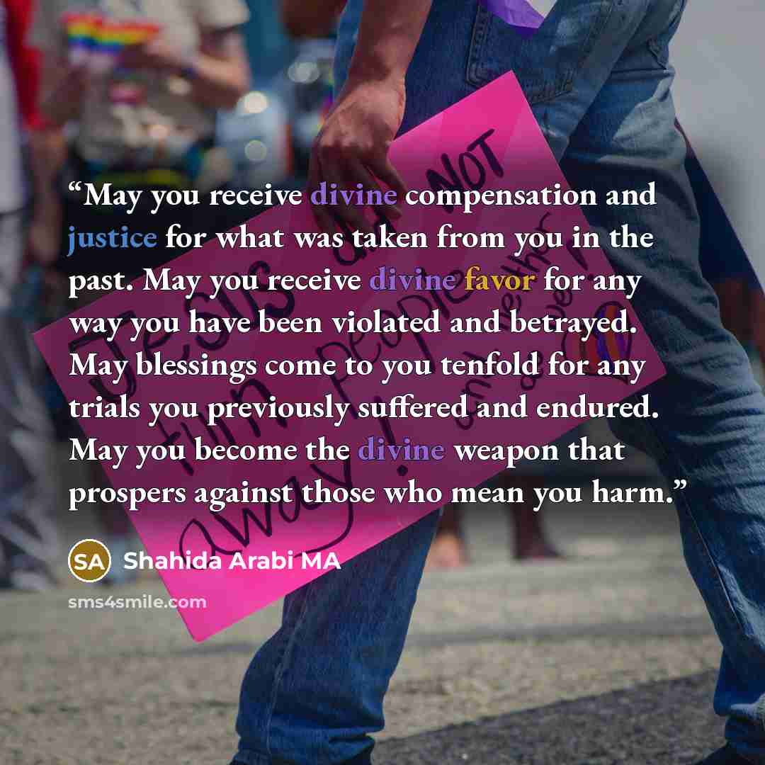“May you receive divine compensation and justice for what was taken from you in the past. May you receive divine favor for any way you have been violated and betrayed. May blessings come to you tenfold for any trials you previously suffered and endured. May you become the divine weapon that…” quote by Shahida Arabi MA