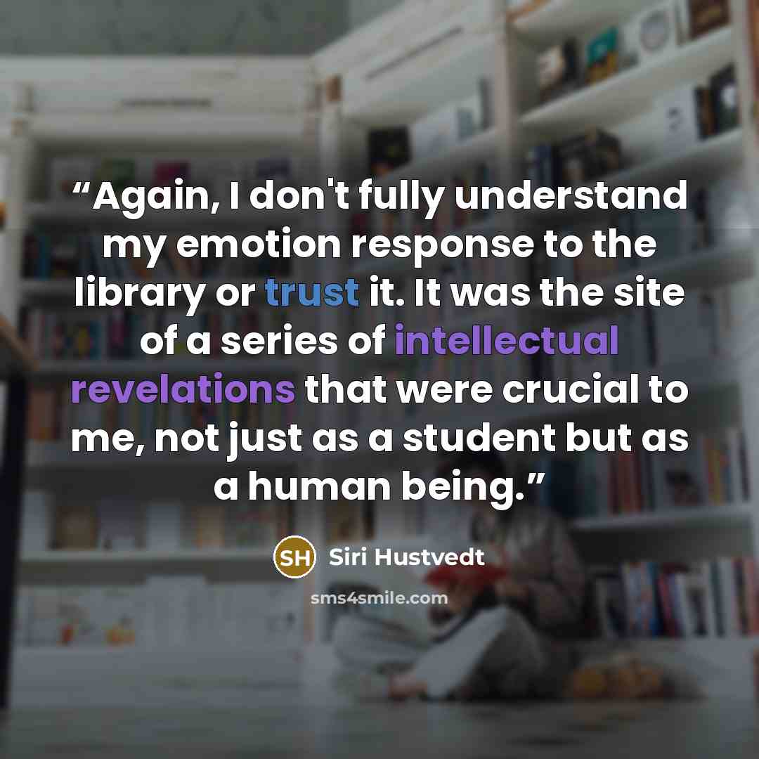 “Again, I don't fully understand my emotion response to the library or trust it. It was the site of a series of intellectual revelations that were crucial to me, not just as a student but as a human being.” quote by Siri Hustvedt
