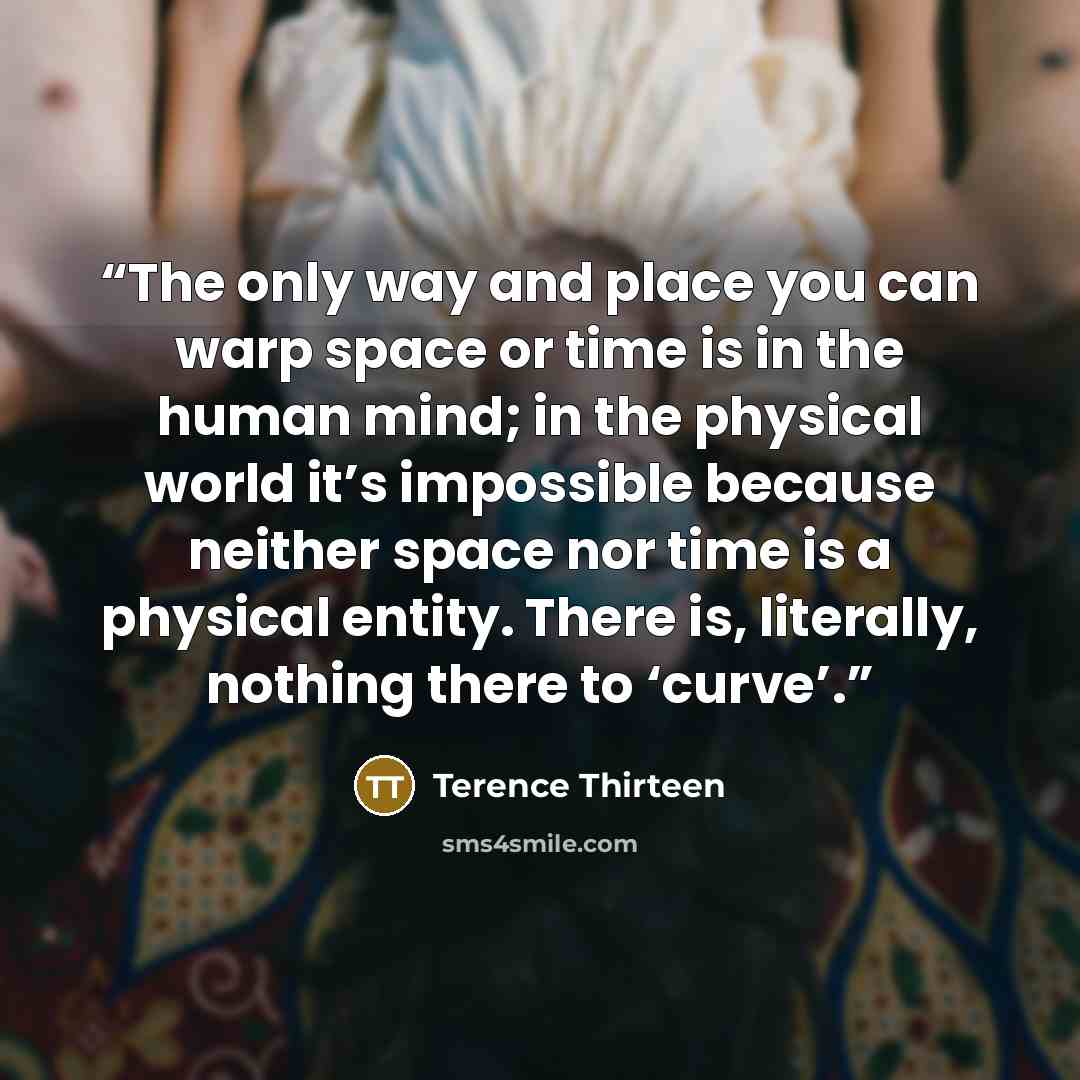 “The only way and place you can warp space or time is in the human mind; in the physical world it’s impossible because neither space nor time is a physical entity. There is, literally, nothing there to ‘curve’.” quote by Terence Thirteen