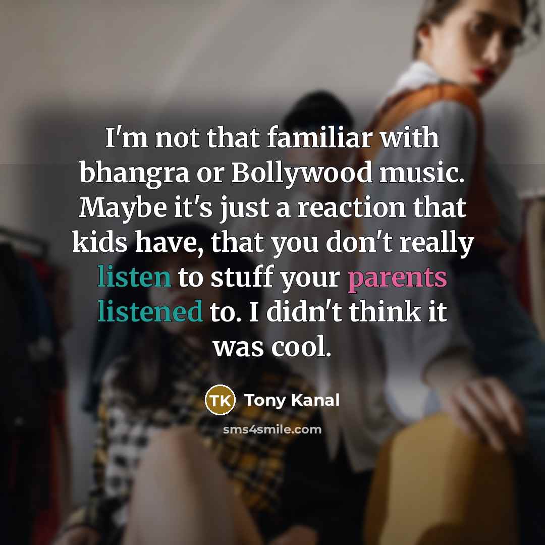 “I'm not that familiar with bhangra or Bollywood music. Maybe it's just a reaction that kids have, that you don't really listen to stuff your parents listened to. I didn't think it was cool.” quote by Tony Kanal