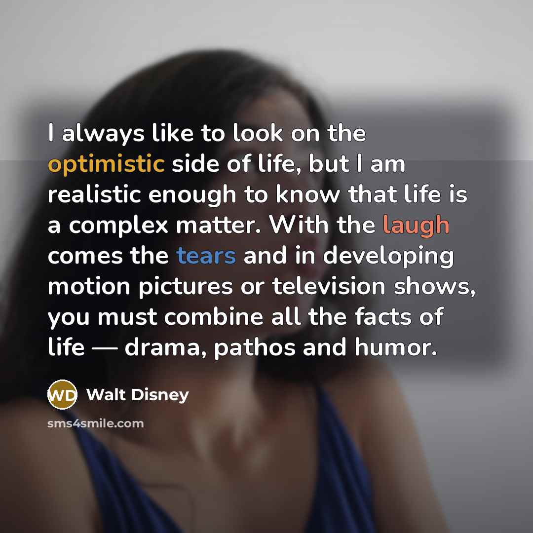 “I always like to look on the optimistic side of life, but I am realistic enough to know that life is a complex matter. With the laugh comes the tears and in developing motion pictures or television shows, you must combine all the facts of life — drama, pathos and humor.” quote by Walt Disney