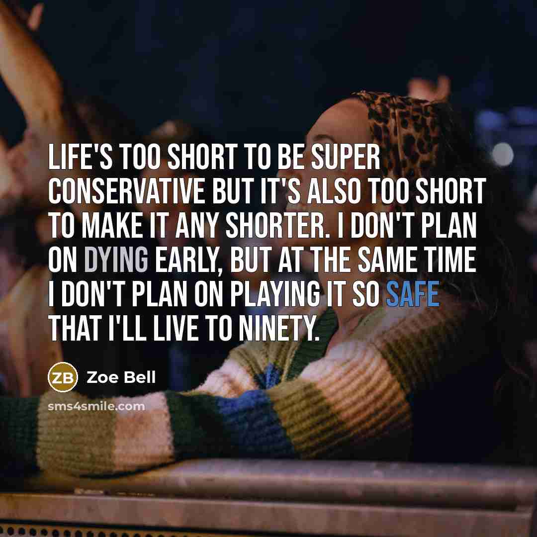 “Life's too short to be super conservative but it's also too short to make it any shorter. I don't plan on dying early, but at the same time I don't plan on playing it so safe that I'll live to ninety.” quote by Zoe Bell