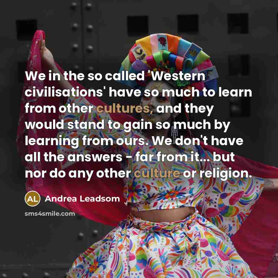 “We in the so called 'Western civilisations' have so much to learn from other cultures, and they would stand to gain so much by learning from ours. We don't have all the answers - far from it... but nor do any other culture or religion.” quote by Andrea Leadsom