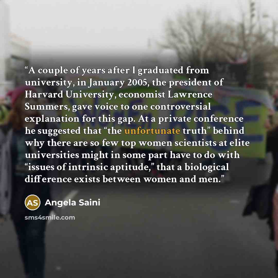 “A couple of years after I graduated from university, in January 2005, the president of Harvard University, economist Lawrence Summers, gave voice to one controversial explanation for this gap. At a private conference he suggested that “the unfortunate truth” behind why there are so few top women…” quote by Angela Saini